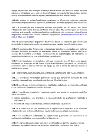 7
equipe, responsáveis pela execução do serviço, devem realizar uma avaliação prévia, estudar e
planejar as atividades e ações a serem desenvolvidas de forma a atender os princípios técnicos
básicos e as melhores técnicas de segurança em eletricidade aplicáveis ao serviço.
10.7.6 Os serviços em instalações elétricas energizadas em AT somente podem ser realizados
quando houver procedimentos específicos, detalhados e assinados por profissional autorizado.
10.7.7 A intervenção em instalações elétricas energizadas em AT dentro dos limites
estabelecidos como zona de risco, conforme Anexo II desta NR, somente pode ser realizada
mediante a desativação, também conhecida como bloqueio, dos conjuntos e dispositivos de
religamento automático do circuito, sistema ou equipamento. (Alterado pela Portaria MTPS n.º
508, de 29 de abril de 2016)
10.7.7.1 Os equipamentos e dispositivos desativados devem ser sinalizados com identificação
da condição de desativação, conforme procedimento de trabalho específico padronizado.
10.7.8 Os equipamentos, ferramentas e dispositivos isolantes ou equipados com materiais
isolantes, destinados ao trabalho em alta tensão, devem ser submetidos a testes elétricos ou
ensaios de laboratório periódicos, obedecendo-se as especificações do fabricante, os
procedimentos da empresa e na ausência desses, anualmente.
10.7.9 Todo trabalhador em instalações elétricas energizadas em AT, bem como aqueles
envolvidos em atividades no SEP devem dispor de equipamento que permita a comunicação
permanente com os demais membros da equipe ou com o centro de operação durante a
realização do serviço.
10.8 - HABILITAÇÃO, QUALIFICAÇÃO, CAPACITAÇÃO E AUTORIZAÇÃO DOS TRABALHADORES
10.8.1 É considerado trabalhador qualificado aquele que comprovar conclusão de curso
específico na área elétrica reconhecido pelo Sistema Oficial de Ensino.
10.8.2 É considerado profissional legalmente habilitado o trabalhador previamente qualificado
e com registro no competente conselho de classe.
10.8.3 É considerado trabalhador capacitado aquele que atenda às seguintes condições,
simultaneamente:
a) receba capacitação sob orientação e responsabilidade de profissional habilitado e
autorizado; e
b) trabalhe sob a responsabilidade de profissional habilitado e autorizado.
10.8.3.1 A capacitação só terá validade para a empresa que o capacitou e nas condições
estabelecidas pelo profissional habilitado e autorizado responsável pela capacitação.
10.8.4 São considerados autorizados os trabalhadores qualificados ou capacitados e os
profissionais habilitados, com anuência formal da empresa.
10.8.5 A empresa deve estabelecer sistema de identificação que permita a qualquer tempo
conhecer a abrangência da autorização de cada trabalhador, conforme o item 10.8.4.
 
