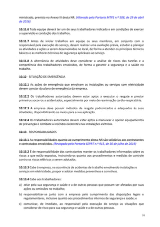 10
ministrado, previsto no Anexo III desta NR. (Alterado pela Portaria MTPS n.º 508, de 29 de abril
de 2016)
10.11.6 Toda equipe deverá ter um de seus trabalhadores indicado e em condições de exercer
a supervisão e condução dos trabalhos.
10.11.7 Antes de iniciar trabalhos em equipe os seus membros, em conjunto com o
responsável pela execução do serviço, devem realizar uma avaliação prévia, estudar e planejar
as atividades e ações a serem desenvolvidas no local, de forma a atender os princípios técnicos
básicos e as melhores técnicas de segurança aplicáveis ao serviço.
10.11.8 A alternância de atividades deve considerar a análise de riscos das tarefas e a
competência dos trabalhadores envolvidos, de forma a garantir a segurança e a saúde no
trabalho.
10.12 - SITUAÇÃO DE EMERGÊNCIA
10.12.1 As ações de emergência que envolvam as instalações ou serviços com eletricidade
devem constar do plano de emergência da empresa.
10.12.2 Os trabalhadores autorizados devem estar aptos a executar o resgate e prestar
primeiros socorros a acidentados, especialmente por meio de reanimação cardio-respiratória.
10.12.3 A empresa deve possuir métodos de resgate padronizados e adequados às suas
atividades, disponibilizando os meios para a sua aplicação.
10.12.4 Os trabalhadores autorizados devem estar aptos a manusear e operar equipamentos
de prevenção e combate a incêndio existentes nas instalações elétricas.
10.13 - RESPONSABILIDADES
10.13.1 As responsabilidades quanto ao cumprimento desta NR são solidárias aos contratantes
e contratados envolvidos. (Revogado pela Portaria SEPRT n.º 915, de 30 de julho de 2019)
10.13.2 É de responsabilidade dos contratantes manter os trabalhadores informados sobre os
riscos a que estão expostos, instruindo-os quanto aos procedimentos e medidas de controle
contra os riscos elétricos a serem adotados.
10.13.3 Cabe à empresa, na ocorrência de acidentes de trabalho envolvendo instalações e
serviços em eletricidade, propor e adotar medidas preventivas e corretivas.
10.13.4 Cabe aos trabalhadores:
a) zelar pela sua segurança e saúde e a de outras pessoas que possam ser afetadas por suas
ações ou omissões no trabalho;
b) responsabilizar-se junto com a empresa pelo cumprimento das disposições legais e
regulamentares, inclusive quanto aos procedimentos internos de segurança e saúde; e
c) comunicar, de imediato, ao responsável pela execução do serviço as situações que
considerar de risco para sua segurança e saúde e a de outras pessoas.
 