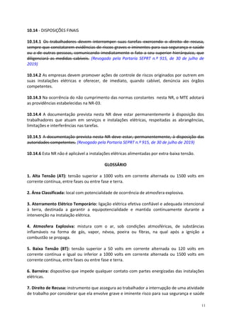11
10.14 - DISPOSIÇÕES FINAIS
10.14.1 Os trabalhadores devem interromper suas tarefas exercendo o direito de recusa,
sempre que constatarem evidências de riscos graves e iminentes para sua segurança e saúde
ou a de outras pessoas, comunicando imediatamente o fato a seu superior hierárquico, que
diligenciará as medidas cabíveis. (Revogado pela Portaria SEPRT n.º 915, de 30 de julho de
2019)
10.14.2 As empresas devem promover ações de controle de riscos originados por outrem em
suas instalações elétricas e oferecer, de imediato, quando cabível, denúncia aos órgãos
competentes.
10.14.3 Na ocorrência do não cumprimento das normas constantes nesta NR, o MTE adotará
as providências estabelecidas na NR-03.
10.14.4 A documentação prevista nesta NR deve estar permanentemente à disposição dos
trabalhadores que atuam em serviços e instalações elétricas, respeitadas as abrangências,
limitações e interferências nas tarefas.
10.14.5 A documentação prevista nesta NR deve estar, permanentemente, à disposição das
autoridades competentes. (Revogado pela Portaria SEPRT n.º 915, de 30 de julho de 2019)
10.14.6 Esta NR não é aplicável a instalações elétricas alimentadas por extra-baixa tensão.
GLOSSÁRIO
1. Alta Tensão (AT): tensão superior a 1000 volts em corrente alternada ou 1500 volts em
corrente contínua, entre fases ou entre fase e terra.
2. Área Classificada: local com potencialidade de ocorrência de atmosfera explosiva.
3. Aterramento Elétrico Temporário: ligação elétrica efetiva confiável e adequada intencional
à terra, destinada a garantir a equipotencialidade e mantida continuamente durante a
intervenção na instalação elétrica.
4. Atmosfera Explosiva: mistura com o ar, sob condições atmosféricas, de substâncias
inflamáveis na forma de gás, vapor, névoa, poeira ou fibras, na qual após a ignição a
combustão se propaga.
5. Baixa Tensão (BT): tensão superior a 50 volts em corrente alternada ou 120 volts em
corrente contínua e igual ou inferior a 1000 volts em corrente alternada ou 1500 volts em
corrente contínua, entre fases ou entre fase e terra.
6. Barreira: dispositivo que impede qualquer contato com partes energizadas das instalações
elétricas.
7. Direito de Recusa: instrumento que assegura ao trabalhador a interrupção de uma atividade
de trabalho por considerar que ela envolve grave e iminente risco para sua segurança e saúde
 