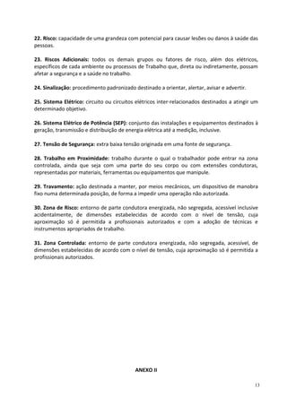 13
22. Risco: capacidade de uma grandeza com potencial para causar lesões ou danos à saúde das
pessoas.
23. Riscos Adicionais: todos os demais grupos ou fatores de risco, além dos elétricos,
específicos de cada ambiente ou processos de Trabalho que, direta ou indiretamente, possam
afetar a segurança e a saúde no trabalho.
24. Sinalização: procedimento padronizado destinado a orientar, alertar, avisar e advertir.
25. Sistema Elétrico: circuito ou circuitos elétricos inter-relacionados destinados a atingir um
determinado objetivo.
26. Sistema Elétrico de Potência (SEP): conjunto das instalações e equipamentos destinados à
geração, transmissão e distribuição de energia elétrica até a medição, inclusive.
27. Tensão de Segurança: extra baixa tensão originada em uma fonte de segurança.
28. Trabalho em Proximidade: trabalho durante o qual o trabalhador pode entrar na zona
controlada, ainda que seja com uma parte do seu corpo ou com extensões condutoras,
representadas por materiais, ferramentas ou equipamentos que manipule.
29. Travamento: ação destinada a manter, por meios mecânicos, um dispositivo de manobra
fixo numa determinada posição, de forma a impedir uma operação não autorizada.
30. Zona de Risco: entorno de parte condutora energizada, não segregada, acessível inclusive
acidentalmente, de dimensões estabelecidas de acordo com o nível de tensão, cuja
aproximação só é permitida a profissionais autorizados e com a adoção de técnicas e
instrumentos apropriados de trabalho.
31. Zona Controlada: entorno de parte condutora energizada, não segregada, acessível, de
dimensões estabelecidas de acordo com o nível de tensão, cuja aproximação só é permitida a
profissionais autorizados.
ANEXO II
 