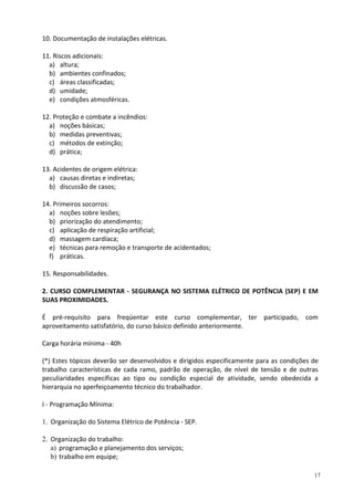 17
10. Documentação de instalações elétricas.
11. Riscos adicionais:
a) altura;
b) ambientes confinados;
c) áreas classificadas;
d) umidade;
e) condições atmosféricas.
12. Proteção e combate a incêndios:
a) noções básicas;
b) medidas preventivas;
c) métodos de extinção;
d) prática;
13. Acidentes de origem elétrica:
a) causas diretas e indiretas;
b) discussão de casos;
14. Primeiros socorros:
a) noções sobre lesões;
b) priorização do atendimento;
c) aplicação de respiração artificial;
d) massagem cardíaca;
e) técnicas para remoção e transporte de acidentados;
f) práticas.
15. Responsabilidades.
2. CURSO COMPLEMENTAR - SEGURANÇA NO SISTEMA ELÉTRICO DE POTÊNCIA (SEP) E EM
SUAS PROXIMIDADES.
É pré-requisito para freqüentar este curso complementar, ter participado, com
aproveitamento satisfatório, do curso básico definido anteriormente.
Carga horária mínima - 40h
(*) Estes tópicos deverão ser desenvolvidos e dirigidos especificamente para as condições de
trabalho características de cada ramo, padrão de operação, de nível de tensão e de outras
peculiaridades específicas ao tipo ou condição especial de atividade, sendo obedecida a
hierarquia no aperfeiçoamento técnico do trabalhador.
I - Programação Mínima:
1. Organização do Sistema Elétrico de Potência - SEP.
2. Organização do trabalho:
a) programação e planejamento dos serviços;
b) trabalho em equipe;
 