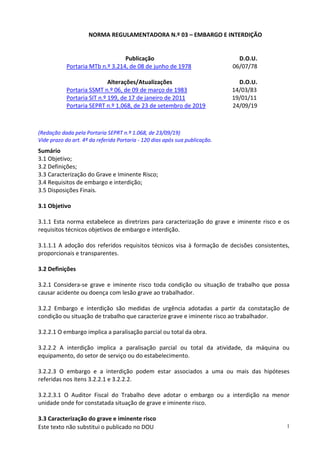 Este texto não substitui o publicado no DOU 1
NORMA REGULAMENTADORA N.º 03 – EMBARGO E INTERDIÇÃO
Publicação D.O.U.
Portaria MTb n.º 3.214, de 08 de junho de 1978 06/07/78
Alterações/Atualizações D.O.U.
Portaria SSMT n.º 06, de 09 de março de 1983 14/03/83
Portaria SIT n.º 199, de 17 de janeiro de 2011 19/01/11
Portaria SEPRT n.º 1.068, de 23 de setembro de 2019 24/09/19
(Redação dada pela Portaria SEPRT n.º 1.068, de 23/09/19)
Vide prazo do art. 4º da referida Portaria - 120 dias após sua publicação.
Sumário
3.1 Objetivo;
3.2 Definições;
3.3 Caracterização do Grave e Iminente Risco;
3.4 Requisitos de embargo e interdição;
3.5 Disposições Finais.
3.1 Objetivo
3.1.1 Esta norma estabelece as diretrizes para caracterização do grave e iminente risco e os
requisitos técnicos objetivos de embargo e interdição.
3.1.1.1 A adoção dos referidos requisitos técnicos visa à formação de decisões consistentes,
proporcionais e transparentes.
3.2 Definições
3.2.1 Considera-se grave e iminente risco toda condição ou situação de trabalho que possa
causar acidente ou doença com lesão grave ao trabalhador.
3.2.2 Embargo e interdição são medidas de urgência adotadas a partir da constatação de
condição ou situação de trabalho que caracterize grave e iminente risco ao trabalhador.
3.2.2.1 O embargo implica a paralisação parcial ou total da obra.
3.2.2.2 A interdição implica a paralisação parcial ou total da atividade, da máquina ou
equipamento, do setor de serviço ou do estabelecimento.
3.2.2.3 O embargo e a interdição podem estar associados a uma ou mais das hipóteses
referidas nos itens 3.2.2.1 e 3.2.2.2.
3.2.2.3.1 O Auditor Fiscal do Trabalho deve adotar o embargo ou a interdição na menor
unidade onde for constatada situação de grave e iminente risco.
3.3 Caracterização do grave e iminente risco
 