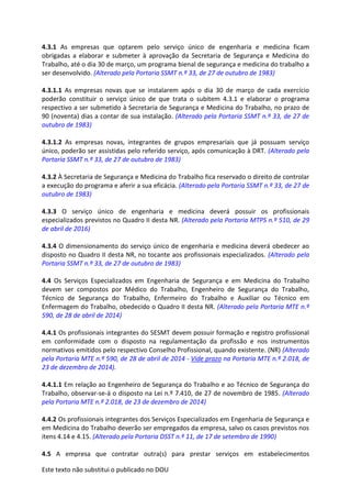 Este texto não substitui o publicado no DOU
4.3.1 As empresas que optarem pelo serviço único de engenharia e medicina ficam
obrigadas a elaborar e submeter à aprovação da Secretaria de Segurança e Medicina do
Trabalho, até o dia 30 de março, um programa bienal de segurança e medicina do trabalho a
ser desenvolvido. (Alterado pela Portaria SSMT n.º 33, de 27 de outubro de 1983)
4.3.1.1 As empresas novas que se instalarem após o dia 30 de março de cada exercício
poderão constituir o serviço único de que trata o subitem 4.3.1 e elaborar o programa
respectivo a ser submetido à Secretaria de Segurança e Medicina do Trabalho, no prazo de
90 (noventa) dias a contar de sua instalação. (Alterado pela Portaria SSMT n.º 33, de 27 de
outubro de 1983)
4.3.1.2 As empresas novas, integrantes de grupos empresariais que já possuam serviço
único, poderão ser assistidas pelo referido serviço, após comunicação à DRT. (Alterado pela
Portaria SSMT n.º 33, de 27 de outubro de 1983)
4.3.2 À Secretaria de Segurança e Medicina do Trabalho fica reservado o direito de controlar
a execução do programa e aferir a sua eficácia. (Alterado pela Portaria SSMT n.º 33, de 27 de
outubro de 1983)
4.3.3 O serviço único de engenharia e medicina deverá possuir os profissionais
especializados previstos no Quadro II desta NR. (Alterado pela Portaria MTPS n.º 510, de 29
de abril de 2016)
4.3.4 O dimensionamento do serviço único de engenharia e medicina deverá obedecer ao
disposto no Quadro II desta NR, no tocante aos profissionais especializados. (Alterado pela
Portaria SSMT n.º 33, de 27 de outubro de 1983)
4.4 Os Serviços Especializados em Engenharia de Segurança e em Medicina do Trabalho
devem ser compostos por Médico do Trabalho, Engenheiro de Segurança do Trabalho,
Técnico de Segurança do Trabalho, Enfermeiro do Trabalho e Auxiliar ou Técnico em
Enfermagem do Trabalho, obedecido o Quadro II desta NR. (Alterado pela Portaria MTE n.º
590, de 28 de abril de 2014)
4.4.1 Os profissionais integrantes do SESMT devem possuir formação e registro profissional
em conformidade com o disposto na regulamentação da profissão e nos instrumentos
normativos emitidos pelo respectivo Conselho Profissional, quando existente. (NR) (Alterado
pela Portaria MTE n.º 590, de 28 de abril de 2014 - Vide prazo na Portaria MTE n.º 2.018, de
23 de dezembro de 2014).
4.4.1.1 Em relação ao Engenheiro de Segurança do Trabalho e ao Técnico de Segurança do
Trabalho, observar-se-á o disposto na Lei n.º 7.410, de 27 de novembro de 1985. (Alterado
pela Portaria MTE n.º 2.018, de 23 de dezembro de 2014)
4.4.2 Os profissionais integrantes dos Serviços Especializados em Engenharia de Segurança e
em Medicina do Trabalho deverão ser empregados da empresa, salvo os casos previstos nos
itens 4.14 e 4.15. (Alterado pela Portaria DSST n.º 11, de 17 de setembro de 1990)
4.5 A empresa que contratar outra(s) para prestar serviços em estabelecimentos
 