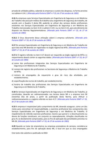 Este texto não substitui o publicado no DOU
privada de utilidade pública, cabendo às empresas o custeio das despesas, na forma prevista
no subitem 4.14.1. (Alterado pela Portaria SSMT n.º 33, de 27 de outubro de 1983)
4.16 As empresas cujos Serviços Especializados em Engenharia de Segurança e em Medicina
do Trabalho não possuam médico do trabalho e/ou engenheiro de segurança do trabalho, de
acordo com o Quadro II desta NR, poderão se utilizar dos serviços destes profissionais
existentes nos Serviços Especializados em Engenharia de Segurança e em Medicina do
Trabalho mencionados no item 4.14 e subitem 4.14.1 ou no item 4.15, para atendimento do
disposto nas Normas Regulamentadoras. (Alterado pela Portaria SSMT n.º 33, de 27 de
outubro de 1983)
4.16.1 O ônus decorrente dessa utilização caberá à empresa solicitante. (Alterado pela
Portaria SSMT n.º 33, de 27 de outubro de 1983)
4.17 Os serviços Especializados em Engenharia de Segurança e em Medicina do Trabalho de
que trata esta NR deverão ser registrados no órgão regional do MTb. (Alterado pela Portaria
SSMT n.º 33, de 27 de outubro de 1983)
4.17.1 O registro referido no item 4.17 deverá ser requerido ao órgão regional do MTb e o
requerimento deverá conter os seguintes dados: (Alterado pela Portaria SSMT n.º 33, de 27
de outubro de 1983)
a) nome dos profissionais integrantes dos Serviços Especializados em Engenharia de
Segurança e em Medicina do Trabalho;
b) número de registro dos profissionais na Secretaria de Segurança e Medicina do Trabalho
do MTb;
c) número de empregados da requerente e grau de risco das atividades, por
estabelecimento;
d) especificação dos turnos de trabalho, por estabelecimento;
e) horário de trabalho dos profissionais dos Serviços Especializados em Engenharia de
Segurança e em Medicina do Trabalho.
4.18 Os Serviços Especializados em Engenharia de Segurança e em Medicina do Trabalho, já
constituídos, deverão ser redimensionados nos termos desta NR e a empresa terá 90
(noventa) dias de prazo, a partir da publicação desta Norma, para efetuar o
redimensionamento e o registro referido no item 4.17. (Alterado pela Portaria SSMT n.º 33,
de 27 de outubro de 1983)
4.19 A empresa é responsável pelo cumprimento da NR, devendo assegurar, como um dos
meios para concretizar tal responsabilidade, o exercício profissional dos componentes dos
Serviços Especializados em Engenharia de Segurança e em Medicina do Trabalho. O
impedimento do referido exercício profissional, mesmo que parcial e o desvirtuamento ou
desvio de funções constituem, em conjunto ou separadamente, infrações classificadas no
grau I4, se devidamente comprovadas, para os fins de aplicação das penalidades previstas na
NR-28. (Alterado pela Portaria SSMT n.º 33, de 27 de outubro de 1983)
4.20 Quando se tratar de empreiteiras ou empresas prestadoras de serviços, considera-se
estabelecimento, para fins de aplicação desta NR, o local em que os seus empregados
 