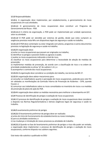 4
Este texto não substitui o publicado no DOU
1.5.3 Responsabilidades
1.5.3.1. A organização deve implementar, por estabelecimento, o gerenciamento de riscos
ocupacionais em suas atividades.
1.5.3.1.1 O gerenciamento de riscos ocupacionais deve constituir um Programa de
Gerenciamento de Riscos - PGR.
1.5.3.1.1.1 A critério da organização, o PGR pode ser implementado por unidade operacional,
setor ou atividade.
1.5.3.1.2 O PGR pode ser atendido por sistemas de gestão, desde que estes cumpram as
exigências previstas nesta NR e em dispositivos legais de segurança e saúde no trabalho.
1.5.3.1.3 O PGR deve contemplar ou estar integrado com planos, programas e outros documentos
previstos na legislação de segurança e saúde no trabalho.
1.5.3.2 A organização deve:
a) evitar os riscos ocupacionais que possam ser originados no trabalho;
b) identificar os perigos e possíveis lesões ou agravos à saúde;
c) avaliar os riscos ocupacionais indicando o nível de risco;
d) classificar os riscos ocupacionais para determinar a necessidade de adoção de medidas de
prevenção;
e) implementar medidas de prevenção, de acordo com a classificação de risco e na ordem de
prioridade estabelecida na alínea “g” do subitem 1.4.1; e
f) acompanhar o controle dos riscos ocupacionais.
1.5.3.2.1 A organização deve considerar as condições de trabalho, nos termos da NR-17.
1.5.3.3 A organização deve adotar mecanismos para:
a) consultar os trabalhadores quanto à percepção de riscos ocupacionais, podendo para este fim
ser adotadas as manifestações da Comissão Interna de Prevenção de Acidentes - CIPA, quando
houver; e
b) comunicar aos trabalhadores sobre os riscos consolidados no inventário de riscos e as medidas
de prevenção do plano de ação do PGR.
1.5.3.4 A organização deve adotar as medidas necessárias para melhorar o desempenho em SST.
1.5.4 Processo de identificação de perigos e avaliação de riscos ocupacionais
1.5.4.1 O processo de identificação de perigos e avaliação de riscos ocupacionais deve considerar
o disposto nas Normas Regulamentadoras e demais exigências legais de segurança e saúde no
trabalho.
1.5.4.2 Levantamento preliminar de perigos
1.5.4.2.1 O levantamento preliminar de perigos deve ser realizado:
a) antes do início do funcionamento do estabelecimento ou novas instalações;
b) para as atividades existentes; e
c) nas mudanças e introdução de novos processos ou atividades de trabalho.
1.5.4.2.1.1 Quando na fase de levantamento preliminar de perigos o risco não puder ser evitado,
a organização deve implementar o processo de identificação de perigos e avaliação de riscos
ocupacionais, conforme disposto nos subitens seguintes.
 