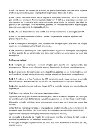 5.4.12.1 O término do contrato de trabalho por prazo determinado não caracteriza dispensa
arbitrária ou sem justa causa do empregado eleito para cargo de direção da CIPA.
5.4.13 Quando o estabelecimento não se enquadrar no disposto no Quadro I e não for atendido
por SESMT, nos termos da Norma Regulamentadora nº 4 (NR-4), a organização nomeará um
representante da organização entre seus empregados para auxiliar na execução das ações de
prevenção em segurança e saúde no trabalho, podendo ser adotados mecanismos de participação
dos empregados, por meio de negociação coletiva.
5.4.13.1 No caso de atendimento pelo SESMT, este deverá desempenhar as atribuições da CIPA.
5.4.13.2 O microempreendedor individual - MEI está dispensado de nomear o representante
previsto no item 5.4.13.
5.4.14 A nomeação de empregado como representante da organização e sua forma de atuação
devem ser formalizadas anualmente pela organização.
5.4.15 A nomeação de empregado como representante da organização não impede o seu ingresso
na CIPA, quando da sua constituição, seja como representante do empregador ou como dos
empregados.
5.5 Processo eleitoral
5.5.1 Compete ao empregador convocar eleições para escolha dos representantes dos
empregados na CIPA, no prazo mínimo de sessenta dias antes do término do mandato em curso.
5.5.1.1 A organização deve comunicar, com antecedência, podendo ser por meio eletrônico, com
confirmação de entrega, o início do processo eleitoral ao sindicato da categoria preponderante.
5.5.2 O Presidente e o Vice-Presidente da CIPA constituirão dentre seus membros a comissão
eleitoral, que será a responsável pela organização e acompanhamento do processo eleitoral.
5.5.2.1 Nos estabelecimentos onde não houver CIPA, a comissão eleitoral será constituída pela
organização.
5.5.3 O processo eleitoral deve observar as seguintes condições:
a) publicação e divulgação de edital de convocação da eleição e abertura de prazos para inscrição
de candidatos, em locais de fácil acesso e visualização, podendo ser em meio físico ou eletrônico;
b) inscrição e eleição individual, sendo que o período mínimo para inscrição será de quinze dias
corridos;
c) liberdade de inscrição para todos os empregados do estabelecimento, independentemente de
setores ou locais de trabalho, com fornecimento de comprovante em meio físico ou eletrônico;
d) garantia de emprego até a eleição para todos os empregados inscritos;
e) publicação e divulgação da relação dos empregados inscritos, em locais de fácil acesso e
visualização, podendo ser em meio físico ou eletrônico;
f) realização da eleição no prazo mínimo de trinta dias antes do término do mandato da CIPA,
quando houver;
 