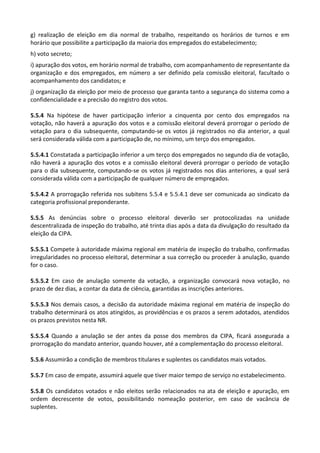 g) realização de eleição em dia normal de trabalho, respeitando os horários de turnos e em
horário que possibilite a participação da maioria dos empregados do estabelecimento;
h) voto secreto;
i) apuração dos votos, em horário normal de trabalho, com acompanhamento de representante da
organização e dos empregados, em número a ser definido pela comissão eleitoral, facultado o
acompanhamento dos candidatos; e
j) organização da eleição por meio de processo que garanta tanto a segurança do sistema como a
confidencialidade e a precisão do registro dos votos.
5.5.4 Na hipótese de haver participação inferior a cinquenta por cento dos empregados na
votação, não haverá a apuração dos votos e a comissão eleitoral deverá prorrogar o período de
votação para o dia subsequente, computando-se os votos já registrados no dia anterior, a qual
será considerada válida com a participação de, no mínimo, um terço dos empregados.
5.5.4.1 Constatada a participação inferior a um terço dos empregados no segundo dia de votação,
não haverá a apuração dos votos e a comissão eleitoral deverá prorrogar o período de votação
para o dia subsequente, computando-se os votos já registrados nos dias anteriores, a qual será
considerada válida com a participação de qualquer número de empregados.
5.5.4.2 A prorrogação referida nos subitens 5.5.4 e 5.5.4.1 deve ser comunicada ao sindicato da
categoria profissional preponderante.
5.5.5 As denúncias sobre o processo eleitoral deverão ser protocolizadas na unidade
descentralizada de inspeção do trabalho, até trinta dias após a data da divulgação do resultado da
eleição da CIPA.
5.5.5.1 Compete à autoridade máxima regional em matéria de inspeção do trabalho, confirmadas
irregularidades no processo eleitoral, determinar a sua correção ou proceder à anulação, quando
for o caso.
5.5.5.2 Em caso de anulação somente da votação, a organização convocará nova votação, no
prazo de dez dias, a contar da data de ciência, garantidas as inscrições anteriores.
5.5.5.3 Nos demais casos, a decisão da autoridade máxima regional em matéria de inspeção do
trabalho determinará os atos atingidos, as providências e os prazos a serem adotados, atendidos
os prazos previstos nesta NR.
5.5.5.4 Quando a anulação se der antes da posse dos membros da CIPA, ficará assegurada a
prorrogação do mandato anterior, quando houver, até a complementação do processo eleitoral.
5.5.6 Assumirão a condição de membros titulares e suplentes os candidatos mais votados.
5.5.7 Em caso de empate, assumirá aquele que tiver maior tempo de serviço no estabelecimento.
5.5.8 Os candidatos votados e não eleitos serão relacionados na ata de eleição e apuração, em
ordem decrescente de votos, possibilitando nomeação posterior, em caso de vacância de
suplentes.
 