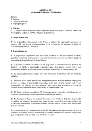 Este texto não substitui o publicado no DOU 11
ANEXO I da NR-5
CIPA DA INDÚSTRIA DA CONSTRUÇÃO
Sumário
1. Objetivo
2. Campo de aplicação
3. Disposições gerais
1. Objetivo
1.1 O disposto neste anexo estabelece requisitos específicos para a Comissão Interna de
Prevenção de Acidentes - CIPA da indústria da construção.
2. Campo de aplicação
2.1 As disposições estabelecidas neste Anexo se aplicam às organizações previstas no
subitem 18.2.1 da Norma Regulamentadora nº 18 – Condições de Segurança e Saúde no
Trabalho na Indústria da Construção.
3. Disposições gerais
3.1 A organização responsável pela obra deve constituir a CIPA por canteiro de obras,
quando o número de empregados se enquadrar no dimensionamento previsto no Quadro I,
observadas as disposições gerais desta Norma.
3.1.1 Quando o canteiro de obras não se enquadrar no dimensionamento previsto no
Quadro I da NR-5, a organização responsável pela obra deverá nomear entre seus
empregados do local, no mínimo, um representante para cumprir os objetivos desta NR.
3.1.2 A organização responsável pela obra está dispensada de constituir CIPA por frente de
trabalho.
3.1.3 Quando existir frente de trabalho, independentemente da quantidade de empregados
próprios no local, a organização responsável pela obra deverá nomear, entre seus
empregados, no mínimo, um representante, que exerça suas atividades na frente de
trabalho ou no canteiro de obras, para cumprir os objetivos desta NR.
3.1.3.1 O representante nomeado da NR-05 da organização responsável pela obra pode ser
nomeado como representante para mais de uma frente de trabalho.
3.2 Na hipótese de haver, no canteiro de obras ou na frente de trabalho, organização
prestadora de serviços a terceiros, essa deve nomear, no mínimo, um representante da
organização para cumprir os objetivos desta NR, quando possuir cinco ou mais empregados
próprios no local.
3.2.1 A nomeação do representante da NR-05 da organização prestadora de serviços a
terceiros, no canteiro de obras ou na frente de trabalho, deve ser feita entre os empregados
que, obrigatoriamente, exercem suas atividades no local.
 
