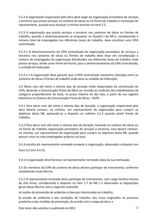 Este texto não substitui o publicado no DOU 12
3.2.2 A organização responsável pela obra deve exigir da organização prestadora de serviços
a terceiros que presta serviços no canteiro de obras ou na frente de trabalho a nomeação do
representante, quando essa alcançar o mínimo previsto no item 3.2.
3.2.3 A organização que presta serviços a terceiros nos canteiros de obras ou frentes de
trabalho, quando o dimensionamento se enquadrar no Quadro I da NR-5, considerando o
número total de empregados nos diferentes locais de trabalho, deve constituir uma CIPA
centralizada.
3.2.3.1 O dimensionamento da CIPA centralizada da organização prestadora de serviços a
terceiros nos canteiros de obras ou frentes de trabalho deve levar em consideração o
número de empregados da organização distribuídos nos diferentes locais de trabalho onde
presta serviços, tendo como limite territorial, para o dimensionamento da CIPA Centralizada,
a unidade da Federação.
3.2.3.1.1 A organização deve garantir que a CIPA centralizada mantenha interação entre os
canteiros de obras e frentes de trabalho onde atua na unidade da Federação.
3.3 Obras com até cento e oitenta dias de duração estão dispensadas da constituição da
CIPA, devendo a Comunicação Prévia de Obra ser enviada ao sindicato dos trabalhadores da
categoria preponderante do local, no prazo máximo de dez dias, a partir de seu registro
eletrônico no Sistema de Comunicação Prévia de Obras - SCPO.
3.3.1 Para obras com até cento e oitenta dias de duração, a organização responsável pela
obra deverá nomear, no mínimo, um representante da organização para cumprir os
objetivos desta NR, aplicando-se o disposto no subitem 3.1.2 quando existir frente de
trabalho.
3.3.2 Para obras com até cento e oitenta dias de duração, havendo no canteiro de obras ou
na frente de trabalho organização prestadora de serviços a terceiros, essa deverá nomear,
no mínimo, um representante da organização para cumprir os objetivos desta NR, quando
possuir cinco ou mais empregados próprios no local.
3.4 A escolha do representante nomeado compete à organização, observado o disposto nos
itens 5.4.14 e 5.4.15.
3.4.1 A organização deve fornecer ao representante nomeado cópia da sua nomeação.
3.5 Os membros da CIPA do canteiro de obras devem participar de treinamento, conforme
estabelecido nesta Norma.
3.5.1 O representante nomeado deve participar de treinamento, com carga horária mínima
de oito horas, considerando o disposto no item 1.7 da NR-1 e observadas as disposições
gerais dessa Norma, com o seguinte conteúdo:
a) noções de prevenção de acidentes e doenças relacionadas ao trabalho;
b) estudo do ambiente e das condições de trabalho, dos riscos originados no processo
produtivo e das medidas de prevenção, de acordo com a etapa da obra; e
 