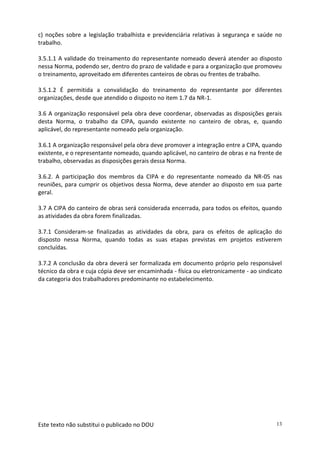 Este texto não substitui o publicado no DOU 13
c) noções sobre a legislação trabalhista e previdenciária relativas à segurança e saúde no
trabalho.
3.5.1.1 A validade do treinamento do representante nomeado deverá atender ao disposto
nessa Norma, podendo ser, dentro do prazo de validade e para a organização que promoveu
o treinamento, aproveitado em diferentes canteiros de obras ou frentes de trabalho.
3.5.1.2 É permitida a convalidação do treinamento do representante por diferentes
organizações, desde que atendido o disposto no item 1.7 da NR-1.
3.6 A organização responsável pela obra deve coordenar, observadas as disposições gerais
desta Norma, o trabalho da CIPA, quando existente no canteiro de obras, e, quando
aplicável, do representante nomeado pela organização.
3.6.1 A organização responsável pela obra deve promover a integração entre a CIPA, quando
existente, e o representante nomeado, quando aplicável, no canteiro de obras e na frente de
trabalho, observadas as disposições gerais dessa Norma.
3.6.2. A participação dos membros da CIPA e do representante nomeado da NR-05 nas
reuniões, para cumprir os objetivos dessa Norma, deve atender ao disposto em sua parte
geral.
3.7 A CIPA do canteiro de obras será considerada encerrada, para todos os efeitos, quando
as atividades da obra forem finalizadas.
3.7.1 Consideram-se finalizadas as atividades da obra, para os efeitos de aplicação do
disposto nessa Norma, quando todas as suas etapas previstas em projetos estiverem
concluídas.
3.7.2 A conclusão da obra deverá ser formalizada em documento próprio pelo responsável
técnico da obra e cuja cópia deve ser encaminhada - física ou eletronicamente - ao sindicato
da categoria dos trabalhadores predominante no estabelecimento.
 