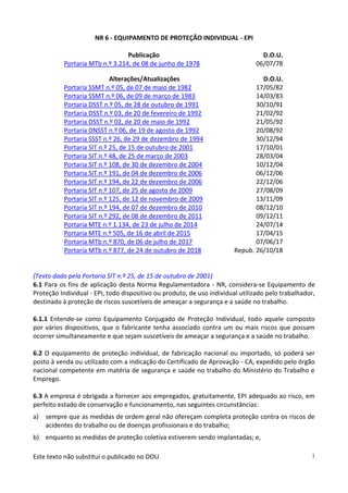 Este texto não substitui o publicado no DOU 1
NR 6 - EQUIPAMENTO DE PROTEÇÃO INDIVIDUAL - EPI
Publicação D.O.U.
Portaria MTb n.º 3.214, de 08 de junho de 1978 06/07/78
Alterações/Atualizações D.O.U.
Portaria SSMT n.º 05, de 07 de maio de 1982 17/05/82
Portaria SSMT n.º 06, de 09 de março de 1983 14/03/83
Portaria DSST n.º 05, de 28 de outubro de 1991 30/10/91
Portaria DSST n.º 03, de 20 de fevereiro de 1992 21/02/92
Portaria DSST n.º 02, de 20 de maio de 1992 21/05/92
Portaria DNSST n.º 06, de 19 de agosto de 1992 20/08/92
Portaria SSST n.º 26, de 29 de dezembro de 1994 30/12/94
Portaria SIT n.º 25, de 15 de outubro de 2001 17/10/01
Portaria SIT n.º 48, de 25 de março de 2003 28/03/04
Portaria SIT n.º 108, de 30 de dezembro de 2004 10/12/04
Portaria SIT n.º 191, de 04 de dezembro de 2006 06/12/06
Portaria SIT n.º 194, de 22 de dezembro de 2006 22/12/06
Portaria SIT n.º 107, de 25 de agosto de 2009 27/08/09
Portaria SIT n.º 125, de 12 de novembro de 2009 13/11/09
Portaria SIT n.º 194, de 07 de dezembro de 2010 08/12/10
Portaria SIT n.º 292, de 08 de dezembro de 2011 09/12/11
Portaria MTE n.º 1.134, de 23 de julho de 2014 24/07/14
Portaria MTE n.º 505, de 16 de abril de 2015 17/04/15
Portaria MTb n.º 870, de 06 de julho de 2017 07/06/17
Portaria MTb n.º 877, de 24 de outubro de 2018 Repub. 26/10/18
(Texto dado pela Portaria SIT n.º 25, de 15 de outubro de 2001)
6.1 Para os fins de aplicação desta Norma Regulamentadora - NR, considera-se Equipamento de
Proteção Individual - EPI, todo dispositivo ou produto, de uso individual utilizado pelo trabalhador,
destinado à proteção de riscos suscetíveis de ameaçar a segurança e a saúde no trabalho.
6.1.1 Entende-se como Equipamento Conjugado de Proteção Individual, todo aquele composto
por vários dispositivos, que o fabricante tenha associado contra um ou mais riscos que possam
ocorrer simultaneamente e que sejam suscetíveis de ameaçar a segurança e a saúde no trabalho.
6.2 O equipamento de proteção individual, de fabricação nacional ou importado, só poderá ser
posto à venda ou utilizado com a indicação do Certificado de Aprovação - CA, expedido pelo órgão
nacional competente em matéria de segurança e saúde no trabalho do Ministério do Trabalho e
Emprego.
6.3 A empresa é obrigada a fornecer aos empregados, gratuitamente, EPI adequado ao risco, em
perfeito estado de conservação e funcionamento, nas seguintes circunstâncias:
a) sempre que as medidas de ordem geral não ofereçam completa proteção contra os riscos de
acidentes do trabalho ou de doenças profissionais e do trabalho;
b) enquanto as medidas de proteção coletiva estiverem sendo implantadas; e,
 