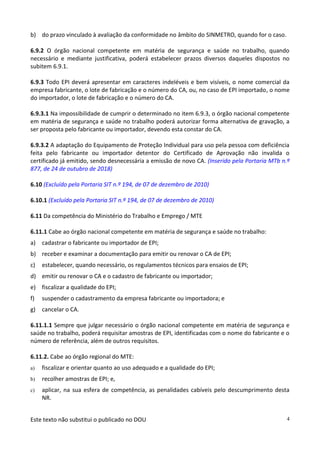 Este texto não substitui o publicado no DOU 4
b) do prazo vinculado à avaliação da conformidade no âmbito do SINMETRO, quando for o caso.
6.9.2 O órgão nacional competente em matéria de segurança e saúde no trabalho, quando
necessário e mediante justificativa, poderá estabelecer prazos diversos daqueles dispostos no
subitem 6.9.1.
6.9.3 Todo EPI deverá apresentar em caracteres indeléveis e bem visíveis, o nome comercial da
empresa fabricante, o lote de fabricação e o número do CA, ou, no caso de EPI importado, o nome
do importador, o lote de fabricação e o número do CA.
6.9.3.1 Na impossibilidade de cumprir o determinado no item 6.9.3, o órgão nacional competente
em matéria de segurança e saúde no trabalho poderá autorizar forma alternativa de gravação, a
ser proposta pelo fabricante ou importador, devendo esta constar do CA.
6.9.3.2 A adaptação do Equipamento de Proteção Individual para uso pela pessoa com deficiência
feita pelo fabricante ou importador detentor do Certificado de Aprovação não invalida o
certificado já emitido, sendo desnecessária a emissão de novo CA. (Inserido pela Portaria MTb n.º
877, de 24 de outubro de 2018)
6.10 (Excluído pela Portaria SIT n.º 194, de 07 de dezembro de 2010)
6.10.1 (Excluído pela Portaria SIT n.º 194, de 07 de dezembro de 2010)
6.11 Da competência do Ministério do Trabalho e Emprego / MTE
6.11.1 Cabe ao órgão nacional competente em matéria de segurança e saúde no trabalho:
a) cadastrar o fabricante ou importador de EPI;
b) receber e examinar a documentação para emitir ou renovar o CA de EPI;
c) estabelecer, quando necessário, os regulamentos técnicos para ensaios de EPI;
d) emitir ou renovar o CA e o cadastro de fabricante ou importador;
e) fiscalizar a qualidade do EPI;
f) suspender o cadastramento da empresa fabricante ou importadora; e
g) cancelar o CA.
6.11.1.1 Sempre que julgar necessário o órgão nacional competente em matéria de segurança e
saúde no trabalho, poderá requisitar amostras de EPI, identificadas com o nome do fabricante e o
número de referência, além de outros requisitos.
6.11.2. Cabe ao órgão regional do MTE:
a) fiscalizar e orientar quanto ao uso adequado e a qualidade do EPI;
b) recolher amostras de EPI; e,
c) aplicar, na sua esfera de competência, as penalidades cabíveis pelo descumprimento desta
NR.
 