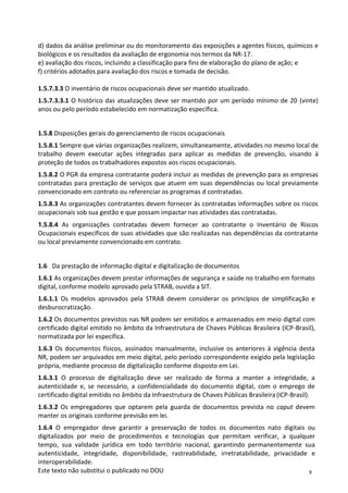 8
Este texto não substitui o publicado no DOU
d) dados da análise preliminar ou do monitoramento das exposições a agentes físicos, químicos e
biológicos e os resultados da avaliação de ergonomia nos termos da NR-17.
e) avaliação dos riscos, incluindo a classificação para fins de elaboração do plano de ação; e
f) critérios adotados para avaliação dos riscos e tomada de decisão.
1.5.7.3.3 O inventário de riscos ocupacionais deve ser mantido atualizado.
1.5.7.3.3.1 O histórico das atualizações deve ser mantido por um período mínimo de 20 (vinte)
anos ou pelo período estabelecido em normatização específica.
1.5.8 Disposições gerais do gerenciamento de riscos ocupacionais
1.5.8.1 Sempre que várias organizações realizem, simultaneamente, atividades no mesmo local de
trabalho devem executar ações integradas para aplicar as medidas de prevenção, visando à
proteção de todos os trabalhadores expostos aos riscos ocupacionais.
1.5.8.2 O PGR da empresa contratante poderá incluir as medidas de prevenção para as empresas
contratadas para prestação de serviços que atuem em suas dependências ou local previamente
convencionado em contrato ou referenciar os programas d contratadas.
1.5.8.3 As organizações contratantes devem fornecer às contratadas informações sobre os riscos
ocupacionais sob sua gestão e que possam impactar nas atividades das contratadas.
1.5.8.4 As organizações contratadas devem fornecer ao contratante o Inventário de Riscos
Ocupacionais específicos de suas atividades que são realizadas nas dependências da contratante
ou local previamente convencionado em contrato.
1.6 Da prestação de informação digital e digitalização de documentos
1.6.1 As organizações devem prestar informações de segurança e saúde no trabalho em formato
digital, conforme modelo aprovado pela STRAB, ouvida a SIT.
1.6.1.1 Os modelos aprovados pela STRAB devem considerar os princípios de simplificação e
desburocratização.
1.6.2 Os documentos previstos nas NR podem ser emitidos e armazenados em meio digital com
certificado digital emitido no âmbito da Infraestrutura de Chaves Públicas Brasileira (ICP-Brasil),
normatizada por lei específica.
1.6.3 Os documentos físicos, assinados manualmente, inclusive os anteriores à vigência desta
NR, podem ser arquivados em meio digital, pelo período correspondente exigido pela legislação
própria, mediante processo de digitalização conforme disposto em Lei.
1.6.3.1 O processo de digitalização deve ser realizado de forma a manter a integridade, a
autenticidade e, se necessário, a confidencialidade do documento digital, com o emprego de
certificado digital emitido no âmbito da Infraestrutura de Chaves Públicas Brasileira(ICP-Brasil).
1.6.3.2 Os empregadores que optarem pela guarda de documentos prevista no caput devem
manter os originais conforme previsão em lei.
1.6.4 O empregador deve garantir a preservação de todos os documentos nato digitais ou
digitalizados por meio de procedimentos e tecnologias que permitam verificar, a qualquer
tempo, sua validade jurídica em todo território nacional, garantindo permanentemente sua
autenticidade, integridade, disponibilidade, rastreabilidade, irretratabilidade, privacidade e
interoperabilidade.
 