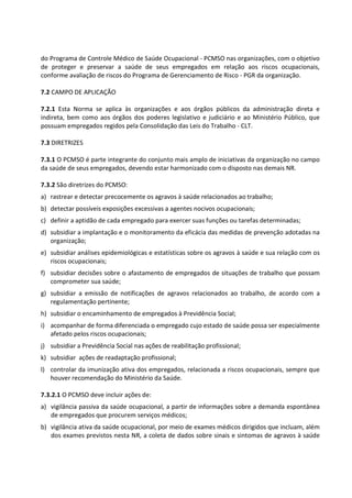 do Programa de Controle Médico de Saúde Ocupacional - PCMSO nas organizações, com o objetivo
de proteger e preservar a saúde de seus empregados em relação aos riscos ocupacionais,
conforme avaliação de riscos do Programa de Gerenciamento de Risco - PGR da organização.
7.2 CAMPO DE APLICAÇÃO
7.2.1 Esta Norma se aplica às organizações e aos órgãos públicos da administração direta e
indireta, bem como aos órgãos dos poderes legislativo e judiciário e ao Ministério Público, que
possuam empregados regidos pela Consolidação das Leis do Trabalho - CLT.
7.3 DIRETRIZES
7.3.1 O PCMSO é parte integrante do conjunto mais amplo de iniciativas da organização no campo
da saúde de seus empregados, devendo estar harmonizado com o disposto nas demais NR.
7.3.2 São diretrizes do PCMSO:
a) rastrear e detectar precocemente os agravos à saúde relacionados ao trabalho;
b) detectar possíveis exposições excessivas a agentes nocivos ocupacionais;
c) definir a aptidão de cada empregado para exercer suas funções ou tarefas determinadas;
d) subsidiar a implantação e o monitoramento da eficácia das medidas de prevenção adotadas na
organização;
e) subsidiar análises epidemiológicas e estatísticas sobre os agravos à saúde e sua relação com os
riscos ocupacionais;
f) subsidiar decisões sobre o afastamento de empregados de situações de trabalho que possam
comprometer sua saúde;
g) subsidiar a emissão de notificações de agravos relacionados ao trabalho, de acordo com a
regulamentação pertinente;
h) subsidiar o encaminhamento de empregados à Previdência Social;
i) acompanhar de forma diferenciada o empregado cujo estado de saúde possa ser especialmente
afetado pelos riscos ocupacionais;
j) subsidiar a Previdência Social nas ações de reabilitação profissional;
k) subsidiar ações de readaptação profissional;
l) controlar da imunização ativa dos empregados, relacionada a riscos ocupacionais, sempre que
houver recomendação do Ministério da Saúde.
7.3.2.1 O PCMSO deve incluir ações de:
a) vigilância passiva da saúde ocupacional, a partir de informações sobre a demanda espontânea
de empregados que procurem serviços médicos;
b) vigilância ativa da saúde ocupacional, por meio de exames médicos dirigidos que incluam, além
dos exames previstos nesta NR, a coleta de dados sobre sinais e sintomas de agravos à saúde
 