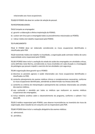 relacionados aos riscos ocupacionais.
7.3.2.2 O PCMSO não deve ter caráter de seleção de pessoal.
7.4 RESPONSABILIDADES
7.4.1 Compete ao empregador:
a) garantir a elaboração e efetiva implantação do PCMSO;
b) custear sem ônus para o empregado todos os procedimentos relacionados ao PCMSO;
c) indicar médico do trabalho responsável pelo PCMSO.
7.5 PLANEJAMENTO
7.5.1 O PCMSO deve ser elaborado considerando os riscos ocupacionais identificados e
classificados pelo PGR.
7.5.2 Inexistindo médico do trabalho na localidade, a organização pode contratar médico de outra
especialidade como responsável pelo PCMSO.
7.5.3 O PCMSO deve incluir a avaliação do estado de saúde dos empregados em atividades críticas,
como definidas nesta Norma, considerando os riscos envolvidos em cada situação e a investigação
de patologias que possam impedir o exercício de tais atividades com segurança.
7.5.4 A organização deve garantir que o PCMSO:
a) descreva os possíveis agravos à saúde relacionados aos riscos ocupacionais identificados e
classificados no PGR;
b) contenha planejamento de exames médicos clínicos e complementares necessários, conforme
os riscos ocupacionais identificados, atendendo ao determinado nos Anexos desta NR;
c) contenha os critérios de interpretação e planejamento das condutas relacionadas aos achados
dos exames médicos;
d) seja conhecido e atendido por todos os médicos que realizarem os exames médicos
ocupacionais dos empregados;
e) inclua relatório analítico sobre o desenvolvimento do programa, conforme o subitem 7.6.2
desta NR.
7.5.5 O médico responsável pelo PCMSO, caso observe inconsistências no inventário de riscos da
organização, deve reavaliá-las em conjunto com os responsáveis pelo PGR.
7.5.6 O PCMSO deve incluir a realização obrigatória dos exames médicos:
a) admissional;
b) periódico;
 