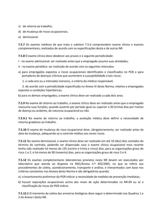 c) de retorno ao trabalho;
d) de mudança de riscos ocupacionais;
e) demissional.
7.5.7 Os exames médicos de que trata o subitem 7.5.6 compreendem exame clínico e exames
complementares, realizados de acordo com as especificações desta e de outras NR.
7.5.8 O exame clínico deve obedecer aos prazos e à seguinte periodicidade:
I - no exame admissional: ser realizado antes que o empregado assuma suas atividades;
II - no exame periódico: ser realizado de acordo com os seguintes intervalos:
a) para empregados expostos a riscos ocupacionais identificados e classificados no PGR e para
portadores de doenças crônicas que aumentem a susceptibilidade a tais riscos:
1. a cada ano ou a intervalos menores, a critério do médico responsável;
2. de acordo com a periodicidade especificada no Anexo IV desta Norma, relativo a empregados
expostos a condições hiperbáricas;
b) para os demais empregados, o exame clínico deve ser realizado a cada dois anos.
7.5.9 No exame de retorno ao trabalho, o exame clínico deve ser realizado antes que o empregado
reassuma suas funções, quando ausente por período igual ou superior a 30 (trinta) dias por motivo
de doença ou acidente, de natureza ocupacional ou não.
7.5.9.1 No exame de retorno ao trabalho, a avaliação médica deve definir a necessidade de
retorno gradativo ao trabalho.
7.5.10 O exame de mudança de risco ocupacional deve, obrigatoriamente, ser realizado antes da
data da mudança, adequando-se o controle médico aos novos riscos.
7.5.11 No exame demissional, o exame clínico deve ser realizado em até 10 (dez) dias contados do
término do contrato, podendo ser dispensado caso o exame clínico ocupacional mais recente
tenha sido realizado há menos de 135 (centro e trinta e cinco) dias, para as organizações graus de
risco 1 e 2, e há menos de 90 (noventa) dias, para as organizações graus de risco 3 e 4.
7.5.12 Os exames complementares laboratoriais previstos nesta NR devem ser executados por
laboratório que atenda ao disposto na RDC/Anvisa n.º 302/2005, no que se refere aos
procedimentos de coleta, acondicionamento, transporte e análise, e interpretados com base nos
critérios constantes nos Anexos desta Norma e são obrigatórios quando:
a) o levantamento preliminar do PGR indicar a necessidade de medidas de prevenção imediatas;
b) houver exposições ocupacionais acima dos níveis de ação determinados na NR-09 ou se a
classificação de riscos do PGR indicar.
7.5.12.1 O momento da coleta das amostras biológicas deve seguir o determinado nos Quadros 1 e
2 do Anexo I desta NR.
 
