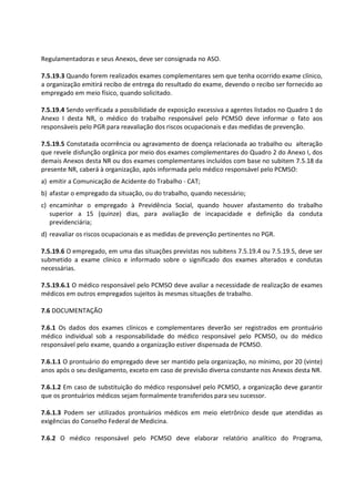 Regulamentadoras e seus Anexos, deve ser consignada no ASO.
7.5.19.3 Quando forem realizados exames complementares sem que tenha ocorrido exame clínico,
a organização emitirá recibo de entrega do resultado do exame, devendo o recibo ser fornecido ao
empregado em meio físico, quando solicitado.
7.5.19.4 Sendo verificada a possibilidade de exposição excessiva a agentes listados no Quadro 1 do
Anexo I desta NR, o médico do trabalho responsável pelo PCMSO deve informar o fato aos
responsáveis pelo PGR para reavaliação dos riscos ocupacionais e das medidas de prevenção.
7.5.19.5 Constatada ocorrência ou agravamento de doença relacionada ao trabalho ou alteração
que revele disfunção orgânica por meio dos exames complementares do Quadro 2 do Anexo I, dos
demais Anexos desta NR ou dos exames complementares incluídos com base no subitem 7.5.18 da
presente NR, caberá à organização, após informada pelo médico responsável pelo PCMSO:
a) emitir a Comunicação de Acidente do Trabalho - CAT;
b) afastar o empregado da situação, ou do trabalho, quando necessário;
c) encaminhar o empregado à Previdência Social, quando houver afastamento do trabalho
superior a 15 (quinze) dias, para avaliação de incapacidade e definição da conduta
previdenciária;
d) reavaliar os riscos ocupacionais e as medidas de prevenção pertinentes no PGR.
7.5.19.6 O empregado, em uma das situações previstas nos subitens 7.5.19.4 ou 7.5.19.5, deve ser
submetido a exame clínico e informado sobre o significado dos exames alterados e condutas
necessárias.
7.5.19.6.1 O médico responsável pelo PCMSO deve avaliar a necessidade de realização de exames
médicos em outros empregados sujeitos às mesmas situações de trabalho.
7.6 DOCUMENTAÇÃO
7.6.1 Os dados dos exames clínicos e complementares deverão ser registrados em prontuário
médico individual sob a responsabilidade do médico responsável pelo PCMSO, ou do médico
responsável pelo exame, quando a organização estiver dispensada de PCMSO.
7.6.1.1 O prontuário do empregado deve ser mantido pela organização, no mínimo, por 20 (vinte)
anos após o seu desligamento, exceto em caso de previsão diversa constante nos Anexos desta NR.
7.6.1.2 Em caso de substituição do médico responsável pelo PCMSO, a organização deve garantir
que os prontuários médicos sejam formalmente transferidos para seu sucessor.
7.6.1.3 Podem ser utilizados prontuários médicos em meio eletrônico desde que atendidas as
exigências do Conselho Federal de Medicina.
7.6.2 O médico responsável pelo PCMSO deve elaborar relatório analítico do Programa,
 