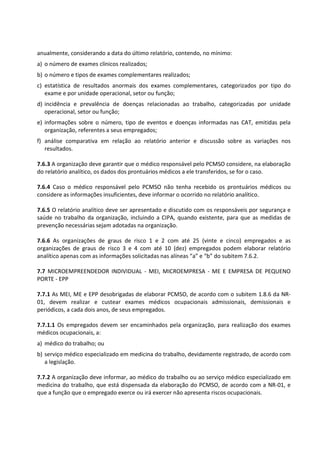 anualmente, considerando a data do último relatório, contendo, no mínimo:
a) o número de exames clínicos realizados;
b) o número e tipos de exames complementares realizados;
c) estatística de resultados anormais dos exames complementares, categorizados por tipo do
exame e por unidade operacional, setor ou função;
d) incidência e prevalência de doenças relacionadas ao trabalho, categorizadas por unidade
operacional, setor ou função;
e) informações sobre o número, tipo de eventos e doenças informadas nas CAT, emitidas pela
organização, referentes a seus empregados;
f) análise comparativa em relação ao relatório anterior e discussão sobre as variações nos
resultados.
7.6.3 A organização deve garantir que o médico responsável pelo PCMSO considere, na elaboração
do relatório analítico, os dados dos prontuários médicos a ele transferidos, se for o caso.
7.6.4 Caso o médico responsável pelo PCMSO não tenha recebido os prontuários médicos ou
considere as informações insuficientes, deve informar o ocorrido no relatório analítico.
7.6.5 O relatório analítico deve ser apresentado e discutido com os responsáveis por segurança e
saúde no trabalho da organização, incluindo a CIPA, quando existente, para que as medidas de
prevenção necessárias sejam adotadas na organização.
7.6.6 As organizações de graus de risco 1 e 2 com até 25 (vinte e cinco) empregados e as
organizações de graus de risco 3 e 4 com até 10 (dez) empregados podem elaborar relatório
analítico apenas com as informações solicitadas nas alíneas “a” e “b” do subitem 7.6.2.
7.7 MICROEMPREENDEDOR INDIVIDUAL - MEI, MICROEMPRESA - ME E EMPRESA DE PEQUENO
PORTE - EPP
7.7.1 As MEI, ME e EPP desobrigadas de elaborar PCMSO, de acordo com o subitem 1.8.6 da NR-
01, devem realizar e custear exames médicos ocupacionais admissionais, demissionais e
periódicos, a cada dois anos, de seus empregados.
7.7.1.1 Os empregados devem ser encaminhados pela organização, para realização dos exames
médicos ocupacionais, a:
a) médico do trabalho; ou
b) serviço médico especializado em medicina do trabalho, devidamente registrado, de acordo com
a legislação.
7.7.2 A organização deve informar, ao médico do trabalho ou ao serviço médico especializado em
medicina do trabalho, que está dispensada da elaboração do PCMSO, de acordo com a NR-01, e
que a função que o empregado exerce ou irá exercer não apresenta riscos ocupacionais.
 