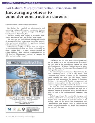 WOMEN IN CONSTRUCTION
	
  
Lori Gobert, Murphy Construction, Pemberton, BC	
  
Encouraging others to
consider construction careers
	
  
	
  
	
  
Canadian Design and Construction Report special feature
	
  
Lori Gobert has applied her administrative and
accounting background towards a construction industry
career. She is now general manager with Murphy
Construction of Pemberton, B.C.
“I started working with Murphy as a contract book-
keeper when it was just a staff of five,” says Gobert.
She later sold her bookkeeping business and joined
the company full-time, progressing from office adminis-
trator and project co-ordinator to operations manager
before becoming general manager.
“The owner of Murphy has always been very support-
ive of continuing education and of me developing my
career,” Gobert said. “I’ve taken courses through the
CHBA (Canadian Home Builders’ Association) and the
PMI (Pro- ject Management Institute) to acquire the
skills and knowledge I need.”
	
  
	
  
	
  
	
  
Gobert says she has never been discouraged by any-
one she works with or she has come across in her work.
She has seen a few questioning glances but these
quickly disappear. “Whether it’s construction or some-
thing else business is business and knowledge and skill
aren’t gender related.”
Her networking opportunities have been limited in the
small community in B.C.’s Sea to Sky Region from
Horseshoe Bay through Whistler to the Pemberton
Valley. However, she says she has found support
through a local association for women in business.
Working with successful female entrepreneurs and
business women gives her the opportunity to share
ideas, solve problems and connect with peers.
She says that small-community environment means
work and personal life often intertwine. She says she is
fortunate to enjoy the people she works with and for and
looks forward to the challenges and successes they
share.
Gobert appreciates the continually changing and
evolving construction industry and encourages young
people, male and female, to consider careers in the
industry both on the trades and management side.
“When people think about a career in construction the
conver- sation shouldn’t be why would they consider it
but why not,” she says.
	
  
48 – Summer 2014 — The Canadian Design and Construction Report
 