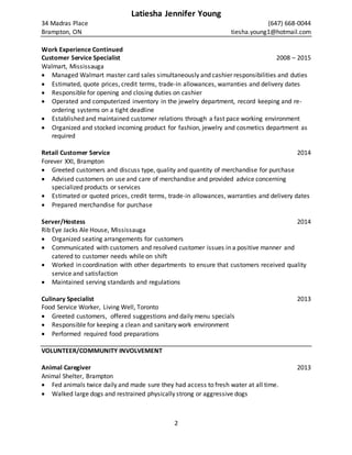 2
Latiesha Jennifer Young
34 Madras Place (647) 668-0044
Brampton, ON tiesha.young1@hotmail.com
Work Experience Continued
Customer Service Specialist 2008 – 2015
Walmart, Mississauga
 Managed Walmart master card sales simultaneously and cashier responsibilities and duties
 Estimated, quote prices, credit terms, trade-in allowances, warranties and delivery dates
 Responsible for opening and closing duties on cashier
 Operated and computerized inventory in the jewelry department, record keeping and re-
ordering systems on a tight deadline
 Established and maintained customer relations through a fast pace working environment
 Organized and stocked incoming product for fashion, jewelry and cosmetics department as
required
Retail Customer Service 2014
Forever XXI, Brampton
 Greeted customers and discuss type, quality and quantity of merchandise for purchase
 Advised customers on use and care of merchandise and provided advice concerning
specialized products or services
 Estimated or quoted prices, credit terms, trade-in allowances, warranties and delivery dates
 Prepared merchandise for purchase
Server/Hostess 2014
Rib Eye Jacks Ale House, Mississauga
 Organized seating arrangements for customers
 Communicated with customers and resolved customer issues in a positive manner and
catered to customer needs while on shift
 Worked in coordination with other departments to ensure that customers received quality
service and satisfaction
 Maintained serving standards and regulations
Culinary Specialist 2013
Food Service Worker, Living Well, Toronto
 Greeted customers, offered suggestions and daily menu specials
 Responsible for keeping a clean and sanitary work environment
 Performed required food preparations
VOLUNTEER/COMMUNITY INVOLVEMENT
Animal Caregiver 2013
Animal Shelter, Brampton
 Fed animals twice daily and made sure they had access to fresh water at all time.
 Walked large dogs and restrained physically strong or aggressive dogs
 