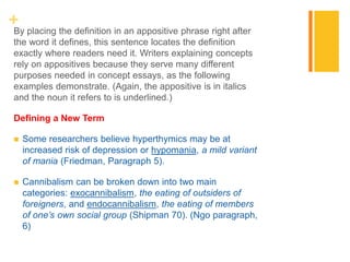 +By placing the definition in an appositive phrase right after
the word it defines, this sentence locates the definition
exactly where readers need it. Writers explaining concepts
rely on appositives because they serve many different
purposes needed in concept essays, as the following
examples demonstrate. (Again, the appositive is in italics
and the noun it refers to is underlined.)
Defining a New Term
 Some researchers believe hyperthymics may be at
increased risk of depression or hypomania, a mild variant
of mania (Friedman, Paragraph 5).
 Cannibalism can be broken down into two main
categories: exocannibalism, the eating of outsiders of
foreigners, and endocannibalism, the eating of members
of one’s own social group (Shipman 70). (Ngo paragraph,
6)
 