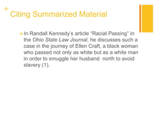 +
Citing Summarized Material
 In Randall Kennedy’s article “Racial Passing” in
the Ohio State Law Journal, he discusses such a
case in the journey of Ellen Craft, a black woman
who passed not only as white but as a white man
in order to smuggle her husband north to avoid
slavery (1).
 