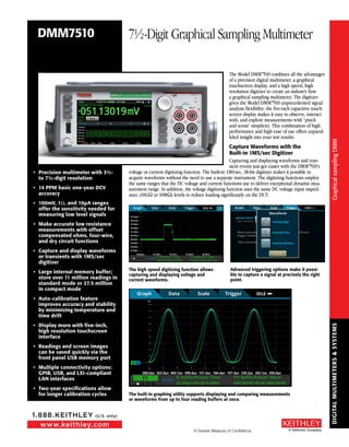 DIGITALMULTIMETERS&SYSTEMS
A Greater Measure of Confidence
www.keithley.com
1.888.KEITHLEY (U.S. only)
A Tektronix Company
The Model DMM7510 combines all the advantages
of a precision digital multimeter, a graphical
touchscreen display, and a high speed, high
resolution digitizer to create an industry first:
a graphical sampling multimeter. The digitizer
gives the Model DMM7510 unprecedented signal
analysis flexibility; the five-inch capacitive touch-
screen display makes it easy to observe, interact
with, and explore measurements with “pinch
and zoom” simplicity. This combination of high
performance and high ease of use offers unparal-
leled insight into your test results.
Capture Waveforms with the
Built-in 1MS/sec Digitizer
Capturing and displaying waveforms and tran-
sient events just got easier with the DMM7510’s
voltage or current digitizing function. The built-in 1MS/sec, 18-bit digitizer makes it possible to
acquire waveforms without the need to use a separate instrument. The digitizing functions employ
the same ranges that the DC voltage and current functions use to deliver exceptional dynamic mea-
surement range. In addition, the voltage digitizing function uses the same DC voltage input imped-
ance (10GΩ or 10MΩ) levels to reduce loading significantly on the DUT.
•	 Precision multimeter with 3½-
to 7½-digit resolution
•	 14 PPM basic one-year DCV
accuracy
•	 100mV, 1Ω, and 10µA ranges
offer the sensitivity needed for
measuring low level signals
•	 Make accurate low resistance
measurements with offset
compensated ohms, four-wire,
and dry circuit functions
•	 Capture and display waveforms
or transients with 1MS/sec
digitizer
•	 Large internal memory buffer;
store over 11 million readings in
standard mode or 27.5 million
in compact mode
•	 Auto-calibration feature
improves accuracy and stability
by minimizing temperature and
time drift
•	 Display more with five-inch,
high resolution touchscreen
interface
•	 Readings and screen images
can be saved quickly via the
front panel USB memory port
•	 Multiple connectivity options:
GPIB, USB, and LXI-compliant
LAN interfaces
•	 Two-year specifications allow
for longer calibration cycles
DMM7510 7½-Digit Graphical Sampling Multimeter
The high speed digitizing function allows
capturing and displaying voltage and
current waveforms.
Advanced triggering options make it possi-
ble to capture a signal at precisely the right
point.
The built-in graphing utility supports displaying and comparing measurements
or waveforms from up to four reading buffers at once.
GraphicalsamplingDMM
GraphicalsamplingDMM
 