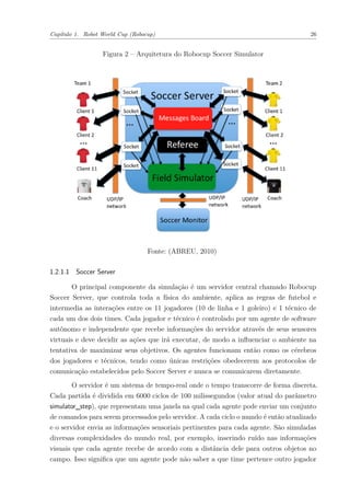 Capítulo 1. Robot World Cup (Robocup) 26
Figura 2 – Arquitetura do Robocup Soccer Simulator
Fonte: (ABREU, 2010)
1.2.1.1 Soccer Server
O principal componente da simulação é um servidor central chamado Robocup
Soccer Server, que controla toda a física do ambiente, aplica as regras de futebol e
intermedia as interações entre os 11 jogadores (10 de linha e 1 goleiro) e 1 técnico de
cada um dos dois times. Cada jogador e técnico é controlado por um agente de software
autônomo e independente que recebe informações do servidor através de seus sensores
virtuais e deve decidir as ações que irá executar, de modo a influenciar o ambiente na
tentativa de maximizar seus objetivos. Os agentes funcionam então como os cérebros
dos jogadores e técnicos, tendo como únicas restrições obedecerem aos protocolos de
comunicação estabelecidos pelo Soccer Server e nunca se comunicarem diretamente.
O servidor é um sistema de tempo-real onde o tempo transcorre de forma discreta.
Cada partida é dividida em 6000 ciclos de 100 milissegundos (valor atual do parâmetro
simulator_step), que representam uma janela na qual cada agente pode enviar um conjunto
de comandos para serem processados pelo servidor. A cada ciclo o mundo é então atualizado
e o servidor envia as informações sensoriais pertinentes para cada agente. São simuladas
diversas complexidades do mundo real, por exemplo, inserindo ruído nas informações
visuais que cada agente recebe de acordo com a distância dele para outros objetos no
campo. Isso significa que um agente pode não saber a que time pertence outro jogador
 