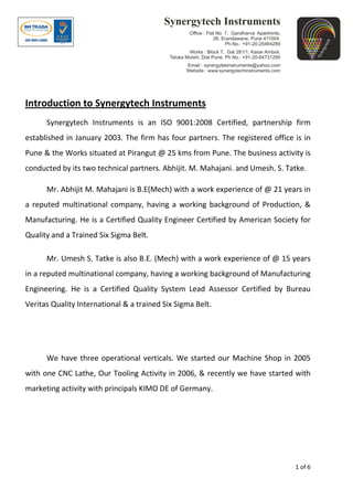 1 of 6
Introduction to Synergytech Instruments
Synergytech Instruments is an ISO 9001:2008 Certified, partnership firm
established in January 2003. The firm has four partners. The registered office is in
Pune & the Works situated at Pirangut @ 25 kms from Pune. The business activity is
conducted by its two technical partners. Abhijit. M. Mahajani. and Umesh. S. Tatke.
Mr. Abhijit M. Mahajani is B.E(Mech) with a work experience of @ 21 years in
a reputed multinational company, having a working background of Production, &
Manufacturing. He is a Certified Quality Engineer Certified by American Society for
Quality and a Trained Six Sigma Belt.
Mr. Umesh S. Tatke is also B.E. (Mech) with a work experience of @ 15 years
in a reputed multinational company, having a working background of Manufacturing
Engineering. He is a Certified Quality System Lead Assessor Certified by Bureau
Veritas Quality International & a trained Six Sigma Belt.
We have three operational verticals. We started our Machine Shop in 2005
with one CNC Lathe, Our Tooling Activity in 2006, & recently we have started with
marketing activity with principals KIMO DE of Germany.
 