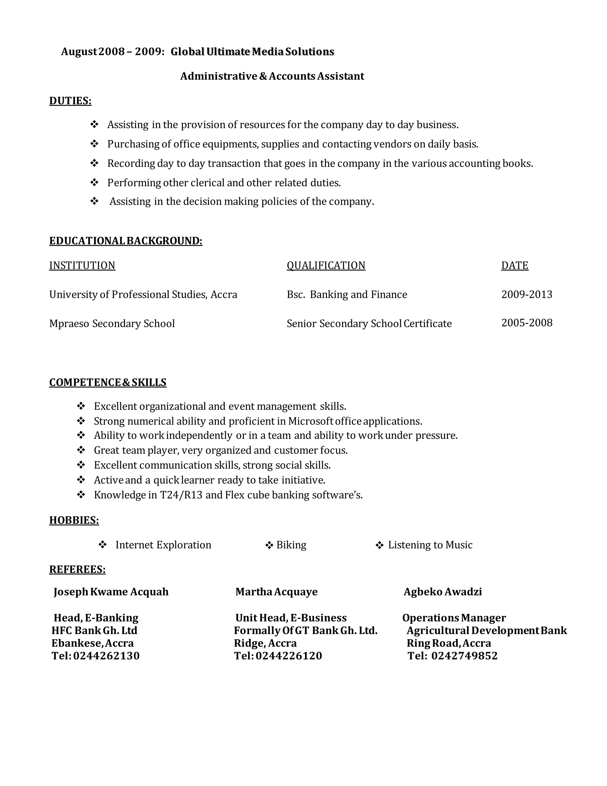 August2008 – 2009: GGlloobbaall UUllttiimmaattee MMeeddiiaa SSoolluuttiioonnss
Administrative&AccountsAssistant
DUTIES:
 Assisting in the provision of resources for the company day to day business.
 Purchasing of office equipments, supplies and contacting vendors on daily basis.
 Recording day to day transaction that goes in the company in the various accounting books.
 Performing other clerical and other related duties.
 Assisting in the decision making policies of the company.
EDUCATIONALBACKGROUND:
INSTITUTION QUALIFICATION DATE
University of Professional Studies, Accra Bsc. Banking and Finance 2009-2013
Mpraeso Secondary School Senior Secondary SchoolCertificate 2005-2008
COMPETENCE&SKILLS
 Excellent organizational and event management skills.
 Strong numerical ability and proficient in Microsoftofficeapplications.
 Ability to workindependently or in a team and ability to workunder pressure.
 Great team player, very organized and customer focus.
 Excellent communication skills, strong social skills.
 Activeand a quicklearner ready to take initiative.
 Knowledge in T24/R13 and Flex cube banking software’s.
HOBBIES:
 Internet Exploration Biking Listening to Music
REFEREES:
JosephKwame Acquah MarthaAcquaye Agbeko Awadzi
Head, E-Banking Unit Head, E-Business OperationsManager
HFC BankGh. Ltd FormallyOfGT BankGh. Ltd. Agricultural DevelopmentBank
Ebankese,Accra Ridge, Accra RingRoad,Accra
Tel:0244262130 Tel:0244226120 Tel: 0242749852
 
 
