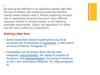 +By placing the definition in an appositive phrase right after
the word it defines, this sentence locates the definition
exactly where readers need it. Writers explaining concepts
rely on appositives because they serve many different
purposes needed in concept essays, as the following
examples demonstrate. (Again, the appositive is in italics
and the noun it refers to is underlined.)
Defining a New Term
 Some researchers believe hyperthymics may be at
increased risk of depression or hypomania, a mild variant
of mania (Friedman, Paragraph 5).
 Cannibalism can be broken down into two main
categories: exocannibalism, the eating of outsiders of
foreigners, and endocannibalism, the eating of members
of one’s own social group (Shipman 70). (Ngo paragraph,
6)
 
