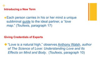 +
Each person carries in his or her mind a unique
subliminal guide to the ideal partner, a “love
map.” (Toufexis, paragraph 17)
Introducing a New Term
“Love is a natural high,” observes Anthony Walsh, author
of The Science of Love: Understanding Love and Its
Effects on Mind and Body. (Toufexis, paragraph 10)
Giving Credentials of Experts
 