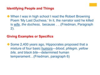 Identifying People and Things
When I was in high school I read the Robert Browning
Poem ‘My Last Duchess.’ In it, the narrator said he killed
is wife, the duchess, because . . .(Friedman, Paragraph
2).
Giving Examples or Specifics
Some 2,400 years ago, Hippocrates proposed that a
mixture of four basic humors—blood, phlegm, yellow
bile, and black bile—determined human
temperament…(Friedman, paragraph 6)
 