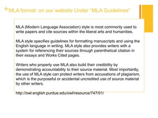 +MLA format: on our website Under “MLA Guidelines”
MLA (Modern Language Association) style is most commonly used to
write papers and cite sources within the liberal arts and humanities.
MLA style specifies guidelines for formatting manuscripts and using the
English language in writing. MLA style also provides writers with a
system for referencing their sources through parenthetical citation in
their essays and Works Cited pages.
Writers who properly use MLA also build their credibility by
demonstrating accountability to their source material. Most importantly,
the use of MLA style can protect writers from accusations of plagiarism,
which is the purposeful or accidental uncredited use of source material
by other writers.
http://owl.english.purdue.edu/owl/resource/747/01/
 