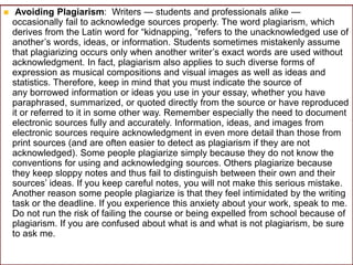  Avoiding Plagiarism: Writers — students and professionals alike —
occasionally fail to acknowledge sources properly. The word plagiarism, which
derives from the Latin word for “kidnapping, ”refers to the unacknowledged use of
another’s words, ideas, or information. Students sometimes mistakenly assume
that plagiarizing occurs only when another writer’s exact words are used without
acknowledgment. In fact, plagiarism also applies to such diverse forms of
expression as musical compositions and visual images as well as ideas and
statistics. Therefore, keep in mind that you must indicate the source of
any borrowed information or ideas you use in your essay, whether you have
paraphrased, summarized, or quoted directly from the source or have reproduced
it or referred to it in some other way. Remember especially the need to document
electronic sources fully and accurately. Information, ideas, and images from
electronic sources require acknowledgment in even more detail than those from
print sources (and are often easier to detect as plagiarism if they are not
acknowledged). Some people plagiarize simply because they do not know the
conventions for using and acknowledging sources. Others plagiarize because
they keep sloppy notes and thus fail to distinguish between their own and their
sources’ ideas. If you keep careful notes, you will not make this serious mistake.
Another reason some people plagiarize is that they feel intimidated by the writing
task or the deadline. If you experience this anxiety about your work, speak to me.
Do not run the risk of failing the course or being expelled from school because of
plagiarism. If you are confused about what is and what is not plagiarism, be sure
to ask me.
 