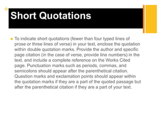 +
Short Quotations
 To indicate short quotations (fewer than four typed lines of
prose or three lines of verse) in your text, enclose the quotation
within double quotation marks. Provide the author and specific
page citation (in the case of verse, provide line numbers) in the
text, and include a complete reference on the Works Cited
page. Punctuation marks such as periods, commas, and
semicolons should appear after the parenthetical citation.
Question marks and exclamation points should appear within
the quotation marks if they are a part of the quoted passage but
after the parenthetical citation if they are a part of your text.
 