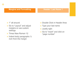 +
 1” all around
 Go to “Layout” and adjust
margins or use custom
settings
 Times New Roman 12
 Indent body paragraphs ½
inch from the margin
 Double Click in Header Area
 Type your last name
 Justify right
 Go to “insert” and click on
“page number”
Margins and Formatting Header: Last Name 1
 