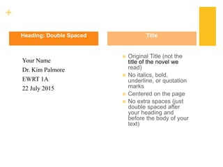 +
Your Name
Dr. Kim Palmore
EWRT 1A
22 July 2015
 Original Title (not the
title of the novel we
read)
 No italics, bold,
underline, or quotation
marks
 Centered on the page
 No extra spaces (just
double spaced after
your heading and
before the body of your
text)
Heading: Double Spaced Title
 
