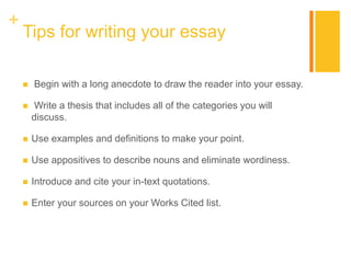 +
Tips for writing your essay
 Begin with a long anecdote to draw the reader into your essay.
 Write a thesis that includes all of the categories you will
discuss.
 Use examples and definitions to make your point.
 Use appositives to describe nouns and eliminate wordiness.
 Introduce and cite your in-text quotations.
 Enter your sources on your Works Cited list.
 