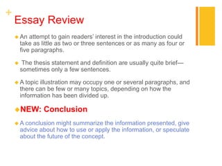 +
Essay Review
 An attempt to gain readers’ interest in the introduction could
take as little as two or three sentences or as many as four or
five paragraphs.
 The thesis statement and definition are usually quite brief—
sometimes only a few sentences.
 A topic illustration may occupy one or several paragraphs, and
there can be few or many topics, depending on how the
information has been divided up.
NEW: Conclusion
 A conclusion might summarize the information presented, give
advice about how to use or apply the information, or speculate
about the future of the concept.
 