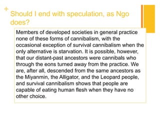 +
Should I end with speculation, as Ngo
does?
Members of developed societies in general practice
none of these forms of cannibalism, with the
occasional exception of survival cannibalism when the
only alternative is starvation. It is possible, however,
that our distant-past ancestors were cannibals who
through the eons turned away from the practice. We
are, after all, descended from the same ancestors as
the Miyanmin, the Alligator, and the Leopard people,
and survival cannibalism shows that people are
capable of eating human flesh when they have no
other choice.
 