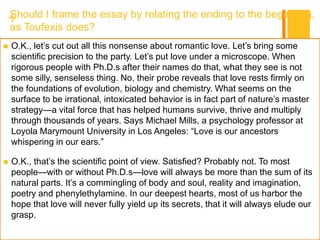 +Should I frame the essay by relating the ending to the beginning,
as Toufexis does?
 O.K., let’s cut out all this nonsense about romantic love. Let’s bring some
scientific precision to the party. Let’s put love under a microscope. When
rigorous people with Ph.D.s after their names do that, what they see is not
some silly, senseless thing. No, their probe reveals that love rests firmly on
the foundations of evolution, biology and chemistry. What seems on the
surface to be irrational, intoxicated behavior is in fact part of nature’s master
strategy—a vital force that has helped humans survive, thrive and multiply
through thousands of years. Says Michael Mills, a psychology professor at
Loyola Marymount University in Los Angeles: “Love is our ancestors
whispering in our ears.”
 O.K., that’s the scientific point of view. Satisfied? Probably not. To most
people—with or without Ph.D.s—love will always be more than the sum of its
natural parts. It’s a commingling of body and soul, reality and imagination,
poetry and phenylethylamine. In our deepest hearts, most of us harbor the
hope that love will never fully yield up its secrets, that it will always elude our
grasp.
 