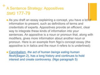 + A Sentence Strategy: Appositives
SMG 177-79
 As you draft an essay explaining a concept, you have a lot of
information to present, such as definitions of terms and
credentials of experts. Appositives provide an efficient, clear
way to integrate these kinds of information into your
sentences. An appositive is a noun or pronoun that, along with
modifiers, gives more information about another noun or
pronoun. Here is an example from Ngo’s concept essay (the
appositive is in italics and the noun it refers to is underlined):
 Cannibalism, the act of human beings eating human
flesh(Sagan 2), has a long history and continues to hold
interest and create controversy. (Ngo paragraph 5)
 