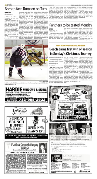 WWW.STARNEWSGROUP.COM FRIDAY, JANUARY 1, 2016 THE OCEAN STAR PAGE 25SPORTS
the Winding River Christmas
Tournament in Toms River
Monday night.
“Southern comes in as one
of the strongest teams in the
Shore right now,” said DePal-
ma of the competition. “A lot
of seniors and they’re a fast,
physical team.”
After two periods of play
Point Boro was trailing by a
score of 2-1. Southern scored
first with under two minutes
left in the first period and
again halfway through the
second.
It was John Callander who
put the puck in the back of
the net for Boro off an assist
from Ryan McCabe and
Christopher Miller four min-
utes later to bring the game
within reach.
What became even more
promising for Boro was a last
second Southern penalty that
put Boro up a player to start
the third period.
“We were in a perfect situ-
ation going into the third,”
explained DePalma. “Down
by a goal and with their team
starting the period with a
five-minute major we could-
n’t have asked for a better
scenario.”
The Panthers could not
capitalize on the opportunity
and two minutes into the fi-
nal period they committed a
penalty of their own, evening
out the numbers on the ice.
Southern scored their third
goal one minute later.
It got worse for Boro as
they committed three more
penalties in the final six min-
utes of play. Again Southern
took advantage and piled on a
fourth goal with five minutes
left in the final period.
“Against a really good team
like Southern – they took ad-
vantage. They capitalized on
our mistakes,” said DePalma.
The game closed out 4-1 in
favor of Southern Regional
and for DePalma it was up-
setting that his boys had
played, what he felt was, their
best hockey of the season the
first two periods.
“We took some foolish
penalties in the third period. I
thought the boys played
some of the best hockey of
the season in the first two pe-
riods,” he said. “We squan-
dered the third.”
DePalma’s message to his
team after the loss was sim-
ple, saying, “I tell them to be
more disciplined. It’s okay to
play on edge but we can’t af-
ford this year to go off that
edge. We don’t have that re-
siliency this year to do that.”
On Wednesday the Pan-
thers played Jackson Memo-
rial in the consolation round
of the tournament. The game
occurred too late for today’s
paper. For full coverage be
sure to read next week’s
Ocean Star.
Boro will take to the ice
again on Tuesday against
Rumson-Fair Haven. The
game is at the Red Bank Ar-
mory and the puck is set to
drop at 8 p.m.
Boro to face Rumson on Tues.
PENALTIES
FROM PAGE 23
COURTESY OF WILLIAM ZIEGLER
Point Boro’s goalie, Chris Belman, looks to make a save in last Wednesday’s game against Wall. Boro lost
the game by a score of 1-0.
John Venturi who led the
charge, scoring a game-high
21 points. He made two 3-
pointers and went 9-of-10
from the free throw line.
Duda chipped in 13 points for
Boro.
On the other side of the
court it was Brendan Hueth
with 13 points that kept St.
Rose in contention through
the third quarter.
The WOBM Christmas
Classic served as an outlet for
the Panthers to work on their
rhythm, strategy and chem-
istry against some top-notch
competition. Point Boro
looks to make a run in the B
South division and will be
tested when they play Man-
chester Township this Mon-
day.
The game is at home and
set to begin at 6:30 p.m.
Panthers to be tested Monday
WOBM
FROM PAGE 24
POINT BEACH BOYS BASKETBALL NOTEBOOK
Beach earns first win of season
in Sunday’s Christmas Tourney
BY DOMINICK POLLIO
THE OCEAN STAR
POINT BEACH — The Garnet
Gulls boys basketball team
secured their first win of the
season on Sunday when they
topped St. Peter’s 51-47 in the
opening round of the Monsi-
gnor Kelly Christmas Tour-
nament in Somerville.
Point Beach took advan-
tage of a struggling St. Peter’s
team that could not get their
shooters set in the first quar-
ter. They took a slim 7-5 lead
into the second quarter,
which they turned into a 22-
18 lead by halftime.
The third quarter was big
for both teams and Point
Beach managed to outscore
St. Peter’s 16-15 to take a five-
point lead heading into the fi-
nal quarter.
The Gulls saw that lead
slip away and with just over
four minutes remaining in
the game St. Peter’s captured
the lead.
Point Beach remained ded-
icated to their game plan and
down the stretch hit clutch
free throws and field goals
while St. Peter’s had trouble
capitalizing on their posses-
sions.
Trevor Covey led the Gulls
with 14 points in the win. He
shot 50 percent from the free
throw line. Danny Frauen-
heim contributed 13 points in
the win and Mike Rice added
11. Frauenheim shot 5-for-5
from the charity stripe and
Rice hit 5-of-7 from the free
throw line in a game where
Point Beach scored 21 of its
points from foul shots.
The win moved the Gulls
to the championship game on
Tuesday night against Monsi-
gnor Scanlan [NY]. Point
Beach fell by a score of 55-54.
As of press time, stats and
scores had not been submit-
ted.
Point Beach advanced to
championship game
with win over St. Peter’s
 