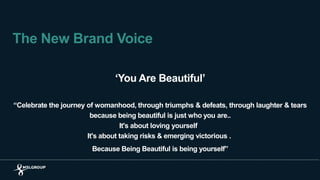 The New Brand Voice
‘You Are Beautiful’
“Celebrate the journey of womanhood, through triumphs & defeats, through laughter & tears
because being beautiful is just who you are..
It's about loving yourself
It's about taking risks & emerging victorious .
Because Being Beautiful is being yourself”
 