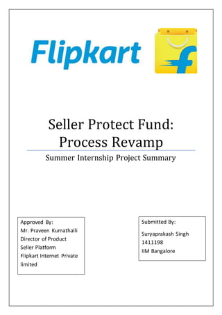 Seller Protect Fund:
Process Revamp
Summer Internship Project Summary
Approved By:
Mr. Praveen Kumathalli
Director of Product
Seller Platform
Flipkart Internet Private
limited
Submitted By:
Suryaprakash Singh
1411198
IIM Bangalore
 
