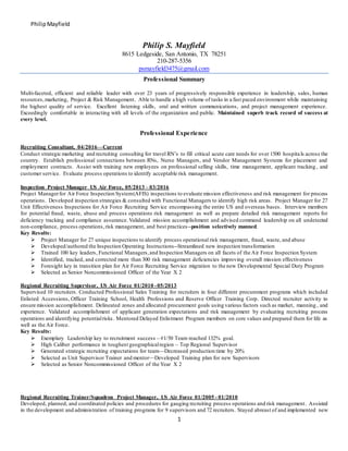 PhilipMayfield
1
Philip S. Mayfield
8615 Ledgeside, San Antonio, TX 78251
210-287-5356
psmayfield3475@gmail.com
Professional Summary
Multi-faceted, efficient and reliable leader with over 23 years of progressively responsible experience in leadership, sales, human
resources,marketing, Project & Risk Management. Able to handle a high volume of tasks in a fast paced environment while maintaining
the highest quality of service. Excellent listening skills, oral and written communications, and project management experience.
Exceedingly comfortable in interacting with all levels of the organization and public. Maintained superb track record of success at
every level.
Professional Experience
Recruiting Consultant, 04/2016—Current
Conduct strategic marketing and recruiting consulting for travel RN’s to fill critical acute care needs for over 1500 hospitals across the
country. Establish professional connections between RNs, Nurse Managers, and Vendor Management Systems for placement and
employment contracts. Assist with training new employees on professional selling skills, time management, applicant tracking , and
customer service. Evaluate process operations to identify acceptable risk management.
Inspection Project Manager US Air Force, 05/2013 – 03/2016
Project Managerfor Air Force Inspection System(AFIS) inspections to evaluate mission effectiveness and risk management for process
operations. Developed inspection strategies & consulted with Functional Managers to identify high risk areas. Project Manager for 27
Unit Effectiveness Inspections for Air Force Recruiting Service encompassing the entire US and overseas bases. Interview members
for potential fraud, waste, abuse and process operations risk management as well as prepare detailed risk management reports for
deficiency tracking and compliance assurance. Validated mission accomplishment and advised command leadership on all undetected
non-compliance, process operations,risk management, and best practices--position selectively manned.
Key Results:
 Project Manager for 27 unique inspections to identify process operational risk management, fraud, waste, and abuse
 Developed/authored the Inspection Operating Instructions--Streamlined new inspection transformation
 Trained 100 key leaders, Functional Managers,and Inspection Managers on all facets of the Air Force Inspection System
 Identified, tracked, and corrected more than 300 risk management deficiencies improving overall mission effectiveness
 Foresight key in transition plan for Air Force Recruiting Service migration to the new Developmental Special Duty Program
 Selected as Senior Noncommissioned Officer of the Year X 2
Regional Recruiting Supervisor, US Air Force 01/2010 -05/2013
Supervised 10 recruiters. Conducted Professional Sales Training for recruiters in four different procurement programs which included
Enlisted Accessions, Officer Training School, Health Professions and Reserve Officer Training Corp. Directed recruiter activity to
ensure mission accomplishment. Delineated zones and allocated procurement goals using various factors such as market, manning , and
experience. Validated accomplishment of applicant generation expectations and risk management by evaluating recruiting process
operations and identifying potentialrisks. Mentored Delayed Enlistment Program members on core values and prepared them for life as
well as the Air Force.
Key Results:
 Exemplary Leadership key to recruitment success – #1/50 Team reached 132% goal.
 High Caliber performance in toughest geographicalregion – Top Regional Supervisor
 Generated strategic recruiting expectations for team—Decreased production time by 20%
 Selected as Unit Supervisor Trainer and mentor—Developed Training plan for new Supervisors
 Selected as Senior Noncommissioned Officer of the Year X 2
Regional Recruiting Trainer/Squadron Project Manager, US Air Force 01/2005 - 01/2010
Developed, planned, and coordinated policies and procedures for gauging recruiting process operations and risk management. Assisted
in the development and administration of training programs for 9 supervisors and 72 recruiters. Stayed abreast of and implemented new
 