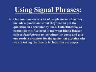 Using Signal Phrases:
 One common error a lot of people make when they
include a quotation is that they tend to put the
quotation in a sentence by itself. Unfortunately, we
cannot do this. We need to use what Diana Hacker
calls a signal phrase to introduce the quote and give
our readers a context for the quote that explains why
we are taking the time to include it in our paper.
 