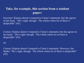 Take, for example, this section from a student
paper:
Incorrect: Katniss doesn’t respond to Cinna’s statement, but she agrees
in her head. “He’s right, though. The whole rotten lot of them is
despicable” (65).
Correct: Katniss doesn’t respond to Cinna’s statement, but she agrees in
her head: “He’s right, though. The whole rotten lot of them is
despicable” (65).
Or
Correct: Katniss doesn’t respond to Cinna’s statement. However, she
thinks, “He’s right, though. The whole rotten lot of them is despicable”
(65).
 