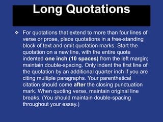 Long Quotations
 For quotations that extend to more than four lines of
verse or prose, place quotations in a free-standing
block of text and omit quotation marks. Start the
quotation on a new line, with the entire quote
indented one inch (10 spaces) from the left margin;
maintain double-spacing. Only indent the first line of
the quotation by an additional quarter inch if you are
citing multiple paragraphs. Your parenthetical
citation should come after the closing punctuation
mark. When quoting verse, maintain original line
breaks. (You should maintain double-spacing
throughout your essay.)
 